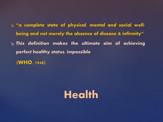  “a complete state of physical, mental and social well-
being and not merely the absence of disease & infirmity”
 This definition makes the ultimate aim of achieving
perfect healthy status, impossible
(WHO, 1948)
Health
 