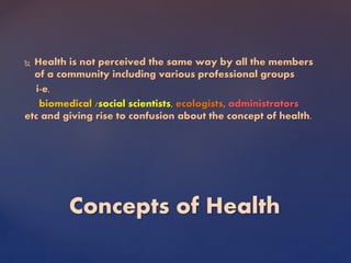  Health is not perceived the same way by all the members
of a community including various professional groups
i-e,
biomedical /social scientists, ecologists, administrators
etc and giving rise to confusion about the concept of health.
Concepts of Health
 