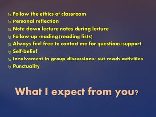  Follow the ethics of classroom
 Personal reflection
 Note down lecture notes during lecture
 Follow-up reading (reading lists)
 Always feel free to contact me for questions/support
 Self-belief
 Involvement in group discussions/ out reach activities
 Punctuality
What I expect from you?
 