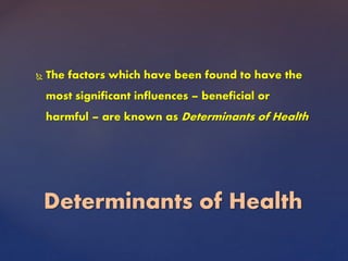  The factors which have been found to have the
most significant influences – beneficial or
harmful – are known as Determinants of Health
Determinants of Health
 