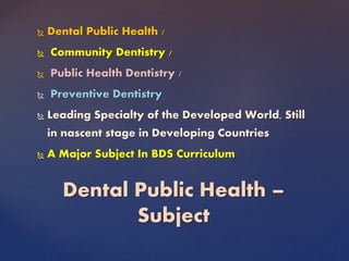  Dental Public Health /
 Community Dentistry /
 Public Health Dentistry /
 Preventive Dentistry
 Leading Specialty of the Developed World, Still
in nascent stage in Developing Countries
 A Major Subject In BDS Curriculum
Dental Public Health –
Subject
 