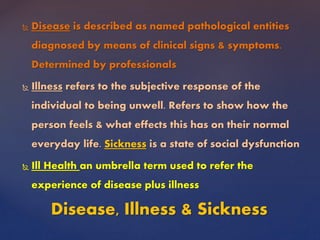  Disease is described as named pathological entities
diagnosed by means of clinical signs & symptoms.
Determined by professionals
 Illness refers to the subjective response of the
individual to being unwell. Refers to show how the
person feels & what effects this has on their normal
everyday life. Sickness is a state of social dysfunction
 Ill Health an umbrella term used to refer the
experience of disease plus illness
Disease, Illness & Sickness
 