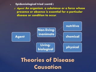 2. Epidemiological triad (contd.)
 Agent; An organism, a substance or a force whose
presence or absence is essential for a particular
disease or condition to occur.
Theories of Disease
Causation
Agent
Non-living/
inanimate
nutritive
chemical
physical
Living/
biological
 