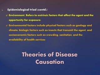 2. Epidemiological triad (contd.)
 Environment; Refers to extrinsic factors that affect the agent and the
opportunity for exposure.
 Environmental factors include physical factors such as geology and
climate, biologic factors such as insects that transmit the agent, and
socioeconomic factors such as crowding, sanitation, and the
availability of health services
Theories of Disease
Causation
 