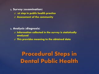  Survey (examination)
 1st step in public health practice
 Assessment of the community
 Analysis (diagnosis)
 Information collected in the survey is statistically
analyzed
 This provides meaning to the obtained data
Procedural Steps in
Dental Public Health
 