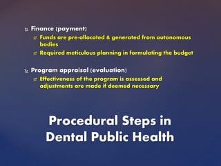  Finance (payment)
 Funds are pre-allocated & generated from autonomous
bodies
 Required meticulous planning in formulating the budget
 Program appraisal (evaluation)
 Effectiveness of the program is assessed and
adjustments are made if deemed necessary
Procedural Steps in
Dental Public Health
 