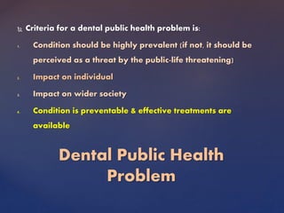  Criteria for a dental public health problem is:
1. Condition should be highly prevalent (if not, it should be
perceived as a threat by the public-life threatening)
2. Impact on individual
3. Impact on wider society
4. Condition is preventable & effective treatments are
available
Dental Public Health
Problem
 