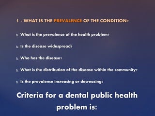 1 - WHAT IS THE PREVALENCE OF THE CONDITION?
 What is the prevalence of the health problem?
 Is the disease widespread?
 Who has the disease?
 What is the distribution of the disease within the community?
 Is the prevalence increasing or decreasing?
Criteria for a dental public health
problem is:
 