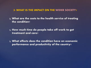 3- WHAT IS THE IMPACT ON THE WIDER SOCIETY?
 What are the costs to the health service of treating
the condition?
 How much time do people take off work to get
treatment and care?
 What effects does the condition have on economic
performance and productivity of the country?
 