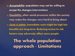  Acceptability: population may not be willing to
accept the changes/interventions
 Feasibility: other social pressures within the society
may make the changes very hard to bring about
 Costs & safety: immediate costs might be high but
benefits are long-term. Reducing access to risk
factors may adversely affect some people
The whole population
approach - Limitations
 