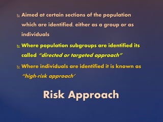  Aimed at certain sections of the population
which are identified, either as a group or as
individuals
 Where population subgroups are identified its
called “directed or targeted approach”
 Where individuals are identified it is known as
“high-risk approach’
Risk Approach
 