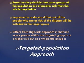  Based on the principle that some groups of
the population are at greater risk than the
whole population
 Important to understand that not all the
people who are at risk of the disease will be
included in the target group
 Differs from High-risk approach in that not
every person within the targeted group is at
a higher risk but as a whole the group is
1-Targeted-population
Approach
 