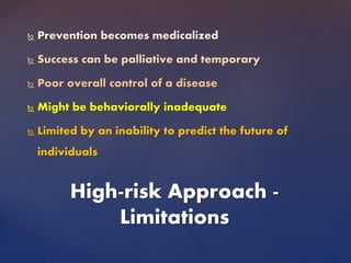  Prevention becomes medicalized
 Success can be palliative and temporary
 Poor overall control of a disease
 Might be behaviorally inadequate
 Limited by an inability to predict the future of
individuals
High-risk Approach -
Limitations
 