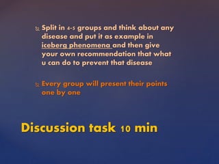  Split in 4-5 groups and think about any
disease and put it as example in
iceberg phenomena and then give
your own recommendation that what
u can do to prevent that disease
 Every group will present their points
one by one
Discussion task 10 min
 