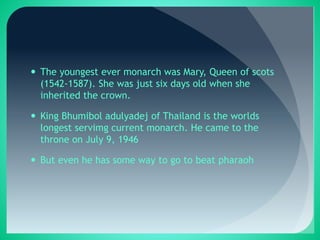  The youngest ever monarch was Mary, Queen of scots
(1542-1587). She was just six days old when she
inherited the crown.
 King Bhumibol adulyadej of Thailand is the worlds
longest servimg current monarch. He came to the
throne on July 9, 1946
 But even he has some way to go to beat pharaoh
 