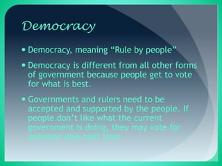 Democracy
 Democracy, meaning “Rule by people”
 Democracy is different from all other forms
of government because people get to vote
for what is best.
 Governments and rulers need to be
accepted and supported by the people. If
people don’t like what the current
government is doing, they may vote for
someone else next time.
 