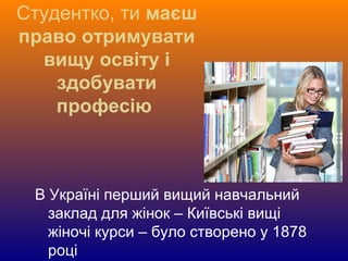 Студентко, ти маєш
право отримувати
вищу освіту і
здобувати
професію
В Україні перший вищий навчальний
заклад для жінок – Київські вищі
жіночі курси – було створено у 1878
році
 