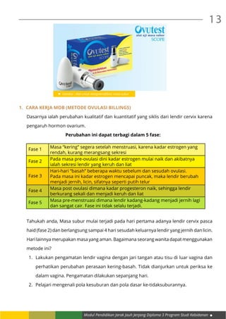 Modul Pendidikan Jarak Jauh Jenjang Diploma 3 Program Studi Kebidanan
13
	
1.	 Cara Kerja MOB (Metode Ovulasi Billings)
Dasarnya ialah perubahan kualitatif dan kuantitatif yang siklis dari lendir cervix karena
pengaruh hormon ovarium.
Perubahan ini dapat terbagi dalam 5 fase:
Fase 1 Masa “kering” segera setelah menstruasi, karena kadar estrogen yang
rendah, kurang merangsang sekresi
Fase 2 Pada masa pre-ovulasi dini kadar estrogen mulai naik dan akibatnya
ialah sekresi lendir yang keruh dan liat
Fase 3
Hari-hari “basah” beberapa waktu sebelum dan sesudah ovulasi.
Pada masa ini kadar estrogen mencapai puncak, maka lendir berubah
menjadi jernih, licin, sifatnya seperti putih telur
Fase 4 Masa post ovulasi dimana kadar progesteron naik, sehingga lendir
berkurang sekali dan menjadi keruh dan liat
Fase 5 Masa pre-menstruasi dimana lendir kadang-kadang menjadi jernih lagi
dan sangat cair. Fase ini tidak selalu terjadi.
	
Tahukah anda, Masa subur mulai terjadi pada hari pertama adanya lendir cervix pasca
haid (fase 2) dan berlangsung sampai 4 hari sesudah keluarnya lendir yang jernih dan licin.
Hari lainnya merupakan masa yang aman. Bagaimana seorang wanita dapat menggunakan
metode ini?
1.	 Lakukan pengamatan lendir vagina dengan jari tangan atau tisu di luar vagina dan
perhatikan perubahan perasaan kering-basah. Tidak dianjurkan untuk periksa ke
dalam vagina. Pengamatan dilakukan sepanjang hari.
2.	 Pelajari mengenali pola kesuburan dan pola dasar ke-tidaksuburannya.
Gambar : Alat untuk mengidentifikasi masa subur
 