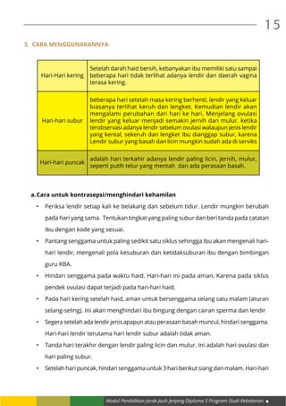 Modul Pendidikan Jarak Jauh Jenjang Diploma 3 Program Studi Kebidanan
15
3. Cara menggunakannya
Hari-Hari kering
Setelah darah haid bersih, kebanyakan ibu memiliki satu sampai
beberapa hari tidak terlihat adanya lendir dan daerah vagina
terasa kering.
Hari-hari subur
beberapa hari setelah masa kering berhenti, lendir yang keluar
biasanya terlihat keruh dan lengket. Kemudian lendir akan
mengalami perubahan dari hari ke hari. Menjelang ovulasi
lendir yang keluar menjadi semakin jernih dan mulur. ketika
terobservasi adanya lendir sebelum ovulasi walaupun jenis lendir
yang kental, sekeruh dan lengket Ibu dianggap subur, karena
Lendir subur yang basah dan licin mungkin sudah ada di serviks
.
Hari-hari puncak
adalah hari terkahir adanya lendir paling licin, jernih, mulur,
seperti putih telur yang mentah dan ada perasaan basah.
a.	Cara untuk kontrasepsi/menghindari kehamilan
•	 Periksa lendir setiap kali ke belakang dan sebelum tidur. Lendir mungkin berubah
pada hari yang sama. Tentukan tingkat yang paling subur dan beri tanda pada catatan
ibu dengan kode yang sesuai.
•	 Pantang senggama untuk paling sedikit satu siklus sehingga ibu akan mengenali hari-
hari lendir, mengenali pola kesuburan dan ketidaksuburan ibu dengan bimbingan
guru KBA.
•	 Hindari senggama pada waktu haid. Hari-hari ini pada aman, Karena pada siklus
pendek ovulasi dapat terjadi pada hari-hari haid.
•	 Pada hari kering setelah haid, aman untuk bersenggama selang satu malam (aturan
selang-seling). Ini akan menghindari ibu bingung dengan cairan sperma dan lendir
•	 Segera setelah ada lendir jenis apapun atau perasaan basah muncul, hindari senggama.
Hari-hari lendir terutama hari lendir subur adalah tidak aman.
•	 Tanda hari terakhir dengan lendir paling licin dan mulur. Ini adalah hari ovulasi dan
hari paling subur.
•	 Setelah hari puncak, hindari senggama untuk 3 hari berikut siang dan malam. Hari-hari
 