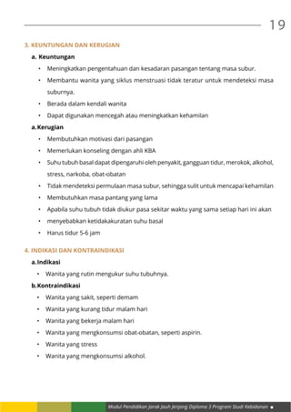 Modul Pendidikan Jarak Jauh Jenjang Diploma 3 Program Studi Kebidanan
19
3. Keuntungan dan kerugian
a.	Keuntungan
•	 Meningkatkan pengentahuan dan kesadaran pasangan tentang masa subur.
•	 Membantu wanita yang siklus menstruasi tidak teratur untuk mendeteksi masa
suburnya.
•	 Berada dalam kendali wanita
•	 Dapat digunakan mencegah atau meningkatkan kehamilan
a.	Kerugian
•	 Membutuhkan motivasi dari pasangan
•	 Memerlukan konseling dengan ahli KBA
•	 Suhu tubuh basal dapat dipengaruhi oleh penyakit, gangguan tidur, merokok, alkohol,
stress, narkoba, obat-obatan
•	 Tidak mendeteksi permulaan masa subur, sehingga sulit untuk mencapai kehamilan
•	 Membutuhkan masa pantang yang lama
•	 Apabila suhu tubuh tidak diukur pasa sekitar waktu yang sama setiap hari ini akan
•	 menyebabkan ketidakakuratan suhu basal
•	 Harus tidur 5-6 jam
4. Indikasi dan kontraindikasi
a.	Indikasi
•	 Wanita yang rutin mengukur suhu tubuhnya.
b.	Kontraindikasi
•	 Wanita yang sakit, seperti demam
•	 Wanita yang kurang tidur malam hari
•	 Wanita yang bekerja malam hari
•	 Wanita yang mengkonsumsi obat-obatan, seperti aspirin.
•	 Wanita yang stress
•	 Wanita yang mengkonsumsi alkohol.
 