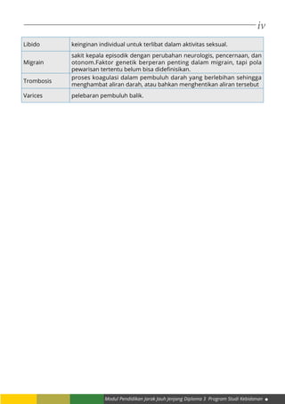 iv
Modul Pendidikan Jarak Jauh Jenjang Diploma 3 Program Studi Kebidanan
Libido keinginan individual untuk terlibat dalam aktivitas seksual.
Migrain
sakit kepala episodik dengan perubahan neurologis, pencernaan, dan
otonom.Faktor genetik berperan penting dalam migrain, tapi pola
pewarisan tertentu belum bisa didefinisikan.
Trombosis
proses koagulasi dalam pembuluh darah yang berlebihan sehingga
menghambat aliran darah, atau bahkan menghentikan aliran tersebut
Varices pelebaran pembuluh balik.
 