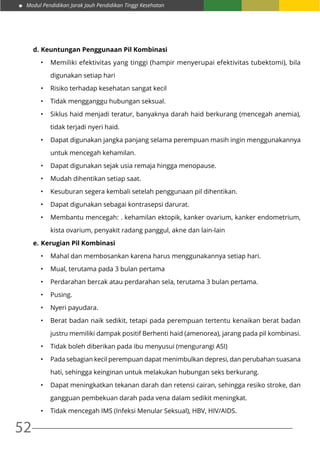 Modul Pendidikan Jarak Jauh Pendidikan Tinggi Kesehatan
52
d.	Keuntungan Penggunaan Pil Kombinasi
•	 Memiliki efektivitas yang tinggi (hampir menyerupai efektivitas tubektomi), bila
digunakan setiap hari  
•	 Risiko terhadap kesehatan sangat kecil 
•	 Tidak mengganggu hubungan seksual. 
•	 Siklus haid menjadi teratur, banyaknya darah haid berkurang (mencegah anemia),
tidak terjadi nyeri haid.  
•	 Dapat digunakan jangka panjang selama perempuan masih ingin menggunakannya
untuk mencegah kehamilan.  
•	 Dapat digunakan sejak usia remaja hingga menopause. 
•	 Mudah dihentikan setiap saat. 
•	 Kesuburan segera kembali setelah penggunaan pil dihentikan. 
•	 Dapat digunakan sebagai kontrasepsi darurat. 
•	 Membantu mencegah: . kehamilan ektopik, kanker ovarium, kanker endometrium,
kista ovarium, penyakit radang panggul, akne dan lain-lain
e.	Kerugian Pil Kombinasi
•	 Mahal dan membosankan karena harus menggunakannya setiap hari.  
•	 Mual, terutama pada 3 bulan pertama  
•	 Perdarahan bercak atau perdarahan sela, terutama 3 bulan pertama.
•	 Pusing.
•	 Nyeri payudara.
•	 Berat badan naik sedikit, tetapi pada perempuan tertentu kenaikan berat badan
justru memiliki dampak positif Berhenti haid (amenorea), jarang pada pil kombinasi. 
•	 Tidak boleh diberikan pada ibu menyusui (mengurangi ASI) 
•	 Pada sebagian kecil perempuan dapat menimbulkan depresi, dan perubahan suasana
hati, sehingga keinginan untuk melakukan hubungan seks berkurang. 
•	 Dapat meningkatkan tekanan darah dan retensi cairan, sehingga resiko stroke, dan
gangguan pembekuan darah pada vena dalam sedikit meningkat. 
•	 Tidak mencegah IMS (Infeksi Menular Seksual), HBV, HIV/AIDS.
 