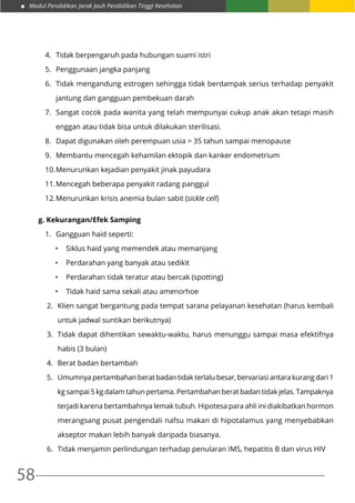 Modul Pendidikan Jarak Jauh Pendidikan Tinggi Kesehatan
58
4.	 Tidak berpengaruh pada hubungan suami istri
5.	 Penggunaan jangka panjang
6.	 Tidak mengandung estrogen sehingga tidak berdampak serius terhadap penyakit
jantung dan gangguan pembekuan darah
7.	 Sangat cocok pada wanita yang telah mempunyai cukup anak akan tetapi masih
enggan atau tidak bisa untuk dilakukan sterilisasi.
8.	 Dapat digunakan oleh perempuan usia > 35 tahun sampai menopause
9.	 Membantu mencegah kehamilan ektopik dan kanker endometrium
10.	Menurunkan kejadian penyakit jinak payudara
11.	Mencegah beberapa penyakit radang panggul
12.	Menurunkan krisis anemia bulan sabit (sickle cell)
g. Kekurangan/Efek Samping
1.	 Gangguan haid seperti:
•	 Siklus haid yang memendek atau memanjang
•	 Perdarahan yang banyak atau sedikit
•	 Perdarahan tidak teratur atau bercak (spotting)
•	 Tidak haid sama sekali atau amenorhoe
2.	 Klien sangat bergantung pada tempat sarana pelayanan kesehatan (harus kembali
untuk jadwal suntikan berikutnya)
3.	 Tidak dapat dihentikan sewaktu-waktu, harus menunggu sampai masa efektifnya
habis (3 bulan)
4.	 Berat badan bertambah
5.	 Umumnya pertambahan berat badan tidak terlalu besar, bervariasi antara kurang dari 1
kg sampai 5 kg dalam tahun pertama. Pertambahan berat badan tidak jelas. Tampaknya
terjadi karena bertambahnya lemak tubuh. Hipotesa para ahli ini diakibatkan hormon
merangsang pusat pengendali nafsu makan di hipotalamus yang menyebabkan
akseptor makan lebih banyak daripada biasanya.
6.	 Tidak menjamin perlindungan terhadap penularan IMS, hepatitis B dan virus HIV
 