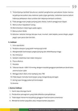 Modul Pendidikan Jarak Jauh Jenjang Diploma 3 Program Studi Kebidanan
59
7.	 Terlambatnya kembali kesuburan setelah penghentian pemakaian bukan karena
terjadinya kerusakan atau kelainan pada organ genitalia, melainkan karena belum
habisnya pelepasan obat suntikan dari deponya (tempat suntikan).
8.	 Pada penggunaan jangka panjang yaitu diatas 3 tahun penggunaan dapat:
9.	 Menurunkan kepadatan tulang
10.	Menimbulkann kekeringan pada vagina
11.	Menurunkan libido.
12.	Keluhan- keluhan lainnya berupa mual, muntah, sakit kepala, panas dingin, pegal-
pegal, nyeri perut dan lain-lain.
h. Indikasi
1.	 Usia reproduksi
2.	 Nulipara ataupun yang telah mempunyai anak
3.	 Menghendaki kontrasepsi jangka panjang dan efektifitasnya tinggi
4.	 Ibu menyusui
5.	 Setelah melahirkan dan tidak menyusui
6.	 Pasca abortus
7.	 Perokok
8.	 Tekanan darah <180/110 mmHg, dengan masalah gangguan pembekuan darah atau
anemia bulan sabit
9.	 Menggunakan obat untuk epilepsy atau TBC
10.	Tidak dapat memakai kontrasepsi yang mengandung estrogen
11.	Sering lupa menggunakan pil kontrasepsi
12.	Anemia
i. Kontra Indikasi
1.	 Hamil atau dicurigai hamil
2.	 Perdarahan pervaginam yang tidak diketahui penyebabnya
3.	 Tidak dapat menerima terjadinya gangguan haid terutama amenorea
4.	 Menderita kanker payudara atau riwayat kanker payudara
 