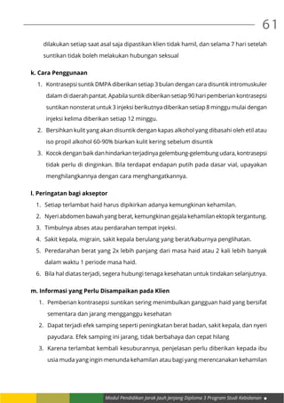 Modul Pendidikan Jarak Jauh Jenjang Diploma 3 Program Studi Kebidanan
61
dilakukan setiap saat asal saja dipastikan klien tidak hamil, dan selama 7 hari setelah
suntikan tidak boleh melakukan hubungan seksual
k. Cara Penggunaan
1.	 Kontrasepsi suntik DMPA diberikan setiap 3 bulan dengan cara disuntik intromuskuler
dalam di daerah pantat. Apabila suntik diberikan setiap 90 hari pemberian kontrasepsi
suntikan nonsterat untuk 3 injeksi berikutnya diberikan setiap 8 minggu mulai dengan
injeksi kelima diberikan setiap 12 minggu.
2.	 Bersihkan kulit yang akan disuntik dengan kapas alkohol yang dibasahi oleh etil atau
iso propil alkohol 60-90% biarkan kulit kering sebelum disuntik
3.	 Kocok dengan baik dan hindarkan terjadinya gelembung-gelembung udara, kontrasepsi
tidak perlu di dinginkan. Bila terdapat endapan putih pada dasar vial, upayakan
menghilangkannya dengan cara menghangatkannya.
l. Peringatan bagi akseptor
1.	 Setiap terlambat haid harus dipikirkan adanya kemungkinan kehamilan.
2.	 Nyeri abdomen bawah yang berat, kemungkinan gejala kehamilan ektopik tergantung.
3.	 Timbulnya abses atau perdarahan tempat injeksi.
4.	 Sakit kepala, migrain, sakit kepala berulang yang berat/kaburnya penglihatan.
5.	 Peredarahan berat yang 2x lebih panjang dari masa haid atau 2 kali lebih banyak
dalam waktu 1 periode masa haid.
6.	 Bila hal diatas terjadi, segera hubungi tenaga kesehatan untuk tindakan selanjutnya.
m. Informasi yang Perlu Disampaikan pada Klien
1.	 Pemberian kontrasepsi suntikan sering menimbulkan gangguan haid yang bersifat
sementara dan jarang mengganggu kesehatan
2.	 Dapat terjadi efek samping seperti peningkatan berat badan, sakit kepala, dan nyeri
payudara. Efek samping ini jarang, tidak berbahaya dan cepat hilang
3.	 Karena terlambat kembali kesuburannya, penjelasan perlu diberikan kepada ibu
usia muda yang ingin menunda kehamilan atau bagi yang merencanakan kehamilan
 