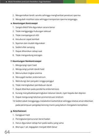 Modul Pendidikan Jarak Jauh Pendidikan Tinggi Kesehatan
64
2.	 Mengentalkan lendir serviks sehingga menghambat penetrasi sperma
3.	 Mengubah motilitas tuba sehingga transportasi sperma terganggu.
e. Keuntungan Kontrasepsi
1.	 Sangat efektif bila digunakan secara benar
2.	 Tidak mengganggu hubungan seksual
3.	 Tidak mempengaruhi ASI
4.	 Kesuburan cepat kembali
5.	 Nyaman dan mudah digunakan
6.	 Sedikit efek samping
7.	 Dapat dihentikan setiap saat
8.	 Tidak mengandung estrogen
f. Keuntungan Nonkontrasepsi
1.	 Mengurangi nyeri haid
2.	 Mengurangi jumlah darah haid
3.	 Menurunkan tingkat anemia
4.	 Mencegah kanker endometrium
5.	 Melindungi dari penyakit rongga panggul
6.	 Tidak meningkatkan pembekuan darah
7.	 Dapat diberikan pada penderita endometriosis
8.	 Kurang menyebabkanpeningkatan tekanan darah, nyeri kepala dan depresi
9.	 Dapat mengurangi keluhan premenstruasi sindrom
10.	Sedikit sekali mengganggu metabolism karbohidrat sehingga relative aman diberikan
pada perempuan pengidap kencing manis yang belum mengalami komplikasi
g. Keterbatasan
1.	 Gangguan haid
2.	 Peningkatan/penurunan berat badan
3.	 Harus digunakan setiap hari pada waktu yang sama
4.	 Bila lupa 1 pil, kegagalan menjadi lebih besar
 