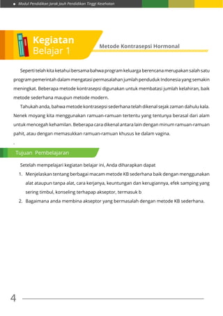 Modul Pendidikan Jarak Jauh Pendidikan Tinggi Kesehatan
4
	 Seperti telah kita ketahui bersama bahwa program keluarga berencana merupakan salah satu
program pemerintah dalam mengatasi permasalahan jumlah penduduk Indonesia yang semakin
meningkat. Beberapa metode kontrasepsi digunakan untuk membatasi jumlah kelahiran, baik
metode sederhana maupun metode modern.
	 Tahukah anda, bahwa metode kontrasepsi sederhana telah dikenal sejak zaman dahulu kala.
Nenek moyang kita menggunakan ramuan-ramuan tertentu yang tentunya berasal dari alam
untuk mencegah kehamilan. Beberapa cara dikenal antara lain dengan minum ramuan-ramuan
pahit, atau dengan memasukkan ramuan-ramuan khusus ke dalam vagina.
.
	 Setelah mempelajari kegiatan belajar ini, Anda diharapkan dapat
1.	 Menjelaskan tentang berbagai macam metode KB sederhana baik dengan menggunakan
alat ataupun tanpa alat, cara kerjanya, keuntungan dan kerugiannya, efek samping yang
sering timbul, konseling terhapap akseptor, termasuk b
2.	 Bagaimana anda membina akseptor yang bermasalah dengan metode KB sederhana.
Kegiatan
Belajar 1
Metode Kontrasepsi Hormonal
Tujuan Pembelajaran
 