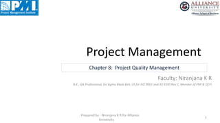 Project Management
1
Prepared by - Niranjana K R for Alliance
University
Chapter 8: Project Quality Management
Faculty: Niranjana K R
B.E., QA Professional, Six Sigma Black Belt, LA for ISO 9001 and AS 9100 Rev C, Member of PMI & QCFI
 