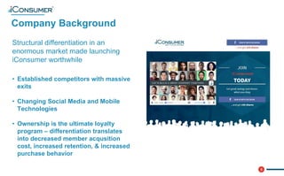 5
Company Background
®
Structural differentiation in an
enormous market made launching
iConsumer worthwhile
• Established competitors with massive
exits
• Changing Social Media and Mobile
Technologies
• Ownership is the ultimate loyalty
program – differentiation translates
into decreased member acqusition
cost, increased retention, & increased
purchase behavior
 