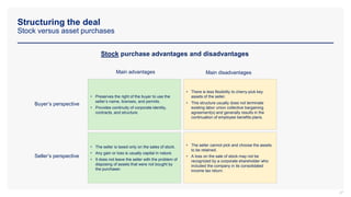 Structuring the deal
Stock versus asset purchases
37
Stock purchase advantages and disadvantages
Buyer’s perspective
Main disadvantages
Main advantages
• Preserves the right of the buyer to use the
seller’s name, licenses, and permits.
• Provides continuity of corporate identity,
contracts, and structure.
• There is less flexibility to cherry-pick key
assets of the seller.
• This structure usually does not terminate
existing labor union collective bargaining
agreement(s) and generally results in the
continuation of employee benefits plans.
• The seller is taxed only on the sales of stock.
• Any gain or loss is usually capital in nature.
• It does not leave the seller with the problem of
disposing of assets that were not bought by
the purchaser.
• The seller cannot pick and choose the assets
to be retained.
• A loss on the sale of stock may not be
recognized by a corporate shareholder who
included the company in its consolidated
income tax return.
Seller’s perspective
 