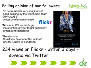 Polling opinion of our followers…      “ to be truthful its very imaginative!  good thinking by the whizz-kidz  team  *APPLAUSE*”      twitter.com/jamandcheese       “ Nice one. Will certainly get  the attention of your target audience!”       twitter.com/rachelbeer         “ Great poster  Could you do one for the ladies?”      Childsi, Child's i Foundation        234 views on Flickr - within 3 days -  spread via Twitter 