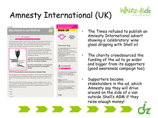 Amnesty International (UK) The Times refused to publish an Amnesty International advert showing a ‘celebratory’ wine glass dripping with Shell oil  The charity crowdsourced the funding of the ad to go wider and bigger from its supporters (good awareness campaign too). Supporters became stakeholders in the ad, which Amnesty say they will drive around on the side of a van outside Shell’s AGM if they raise enough money!   