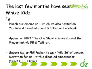 The last few months have seen Whizz-Kidz: E.g. launch our cinema ad – which we also hosted on YouTube & tweeted about & linked on Facebook. Appear on BBC1 ‘The One Show’ + so we spread the iPlayer link via FB & Twitter. Secure Major Phil Packer to walk ‘mile 26’ of London Marathon for us – with a disabled ambassador (tweets, FB, Flickr) 