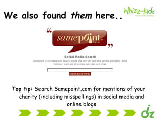 We also found  them  here.. Top tip:  Search Samepoint.com for mentions of your charity (including misspellings) in social media and online blogs 