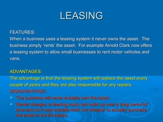 MORTGAGEMORTGAGE
FEATURES:FEATURES:
A common method of financing land and premises is to take out aA common method of financing land and premises is to take out a
mortgage which is a type of long-term loan secured against the titlemortgage which is a type of long-term loan secured against the title
deeds of a property or piece of land. Mortgages are paid back over adeeds of a property or piece of land. Mortgages are paid back over a
long period of time (up to 25 years).long period of time (up to 25 years).
ADVANTAGES:ADVANTAGES:
The business is given a long period of time (25 years) to pay theThe business is given a long period of time (25 years) to pay the
mortgage back.mortgage back.
DISADVANTAGES:DISADVANTAGES:
 Interest has to be paid on top of the initial amount borrowed.Interest has to be paid on top of the initial amount borrowed.
 If the business does not pay the mortgage back or falls drasticallyIf the business does not pay the mortgage back or falls drastically
behind with repayments, the lender (bank or building society) canbehind with repayments, the lender (bank or building society) can
claim ownership of the property or land.claim ownership of the property or land.
 