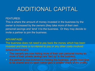 GRANTGRANT
FEATURES:FEATURES:
A source of finance from central government or local government,A source of finance from central government or local government,
Business Gateway or the Princes Trust. Money is given to theBusiness Gateway or the Princes Trust. Money is given to the
business in return for starting a new business, creating jobs orbusiness in return for starting a new business, creating jobs or
setting up business in an area of urban decay.setting up business in an area of urban decay.
ADVANTAGE:ADVANTAGE:
In most cases the money does not have to be repaid.In most cases the money does not have to be repaid.
DISADVANTAGES:DISADVANTAGES:
 It is usually a one-off payment and certain conditions or criteria mustIt is usually a one-off payment and certain conditions or criteria must
be met before it can be obtained.be met before it can be obtained.
 Usually the business is told what the money must be used for.Usually the business is told what the money must be used for.
 