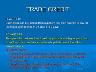 SHORT, MEDIUM OR LONG-SHORT, MEDIUM OR LONG-
TERM FINANCE?TERM FINANCE?
Short-term finance is covered by trade credit, bankShort-term finance is covered by trade credit, bank
overdraft, debt factoring or a short-term loan.overdraft, debt factoring or a short-term loan.
Medium-term finance is a covered by a bank loan,Medium-term finance is a covered by a bank loan,
Hire purchase, leasing or a grant.Hire purchase, leasing or a grant.
Long-term finance is covered by a mortgage,Long-term finance is covered by a mortgage,
capital invested by owners and retained profits.capital invested by owners and retained profits.
 