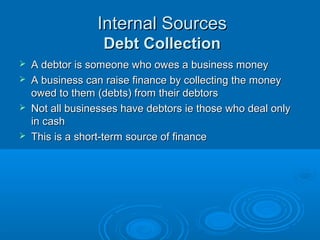 Internal SourcesInternal Sources
Debt CollectionDebt Collection
AdvantagesAdvantages
 No additional cost in getting this finance, it is part of theNo additional cost in getting this finance, it is part of the
businesses’ normal operationsbusinesses’ normal operations
DisadvantagesDisadvantages
 There is a risk that debts owed can go bad and not beThere is a risk that debts owed can go bad and not be
repaidrepaid
 