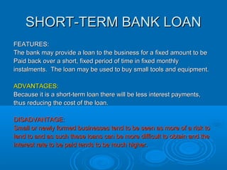 BANK OVERDRAFTBANK OVERDRAFT
FEATURES:FEATURES:
A business can overdraw from their bank account, ie, spend moreA business can overdraw from their bank account, ie, spend more
than they have in their bank account up to an agreed limit.than they have in their bank account up to an agreed limit.
They could, for example, pay staff wages from their bank account evenThey could, for example, pay staff wages from their bank account even
though they have no money in their account.though they have no money in their account.
ADVANTAGE:ADVANTAGE:
This allows the business to pay bills and wages on time and keep theThis allows the business to pay bills and wages on time and keep the
business running smoothly.business running smoothly.
DISADVANTAGES:DISADVANTAGES:
 This can work out expensive if used for a long time as interest isThis can work out expensive if used for a long time as interest is
charged daily.charged daily.
 The facility may be withdrawn immediately if the limit is exceeded.The facility may be withdrawn immediately if the limit is exceeded.
 