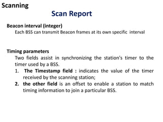 Scanning
Scan Report
Beacon interval (integer)
Each BSS can transmit Beacon frames at its own specific interval
Timing parameters
Two fields assist in synchronizing the station's timer to the
timer used by a BSS.
1. The Timestamp field : indicates the value of the timer
received by the scanning station;
2. the other field is an offset to enable a station to match
timing information to join a particular BSS.
 