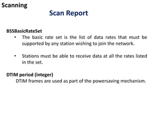 Scanning
Scan Report
BSSBasicRateSet
• The basic rate set is the list of data rates that must be
supported by any station wishing to join the network.
• Stations must be able to receive data at all the rates listed
in the set.
DTIM period (integer)
DTIM frames are used as part of the powersaving mechanism.
 