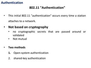 Authentication
• This initial 802.11 "authentication" occurs every time a station
attaches to a network.
• Not based on cryptography
• no cryptographic secrets that are passed around or
validated
• Not mutual
• Two methods
1. Open-system authentication
2. shared-key authentication
802.11 "Authentication"
 