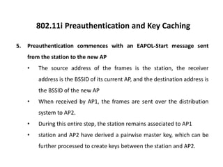 802.11i Preauthentication and Key Caching
5. Preauthentication commences with an EAPOL-Start message sent
from the station to the new AP
• The source address of the frames is the station, the receiver
address is the BSSID of its current AP, and the destination address is
the BSSID of the new AP
• When received by AP1, the frames are sent over the distribution
system to AP2.
• During this entire step, the station remains associated to AP1
• station and AP2 have derived a pairwise master key, which can be
further processed to create keys between the station and AP2.
 