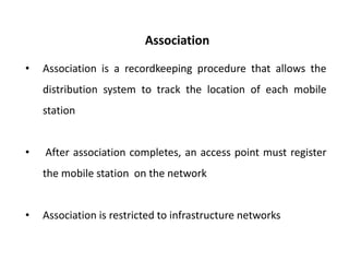 Association
• Association is a recordkeeping procedure that allows the
distribution system to track the location of each mobile
station
• After association completes, an access point must register
the mobile station on the network
• Association is restricted to infrastructure networks
 