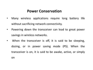 Power Conservation
• Many wireless applications require long battery life
without sacrificing network connectivity.
• Powering down the transceiver can lead to great power
savings in wireless networks.
• When the transceiver is off, it is said to be sleeping,
dozing, or in power saving mode (PS). When the
transceiver is on, it is said to be awake, active, or simply
on
 