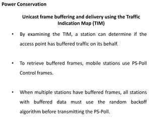 Power Conservation
• By examining the TIM, a station can determine if the
access point has buffered traffic on its behalf.
• To retrieve buffered frames, mobile stations use PS-Poll
Control frames.
• When multiple stations have buffered frames, all stations
with buffered data must use the random backoff
algorithm before transmitting the PS-Poll.
Unicast frame buffering and delivery using the Traffic
Indication Map (TIM)
 